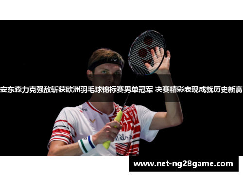 安东森力克强敌斩获欧洲羽毛球锦标赛男单冠军 决赛精彩表现成就历史新高