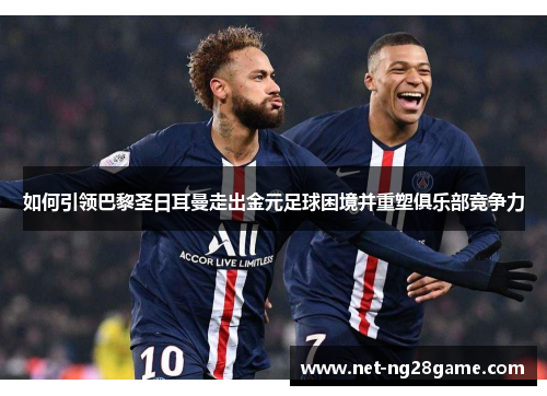 如何引领巴黎圣日耳曼走出金元足球困境并重塑俱乐部竞争力