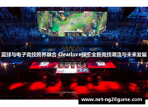 篮球与电子竞技跨界融合 Clearlove探索全新竞技潮流与未来发展
