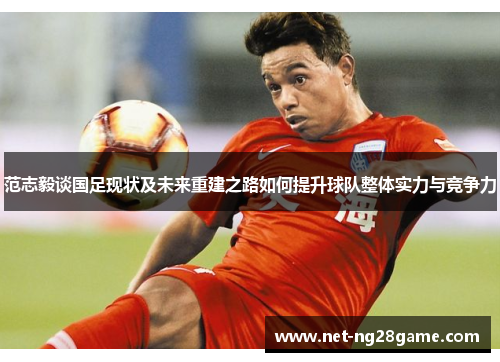范志毅谈国足现状及未来重建之路如何提升球队整体实力与竞争力