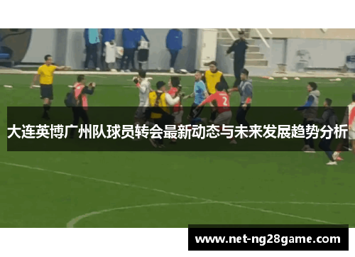 大连英博广州队球员转会最新动态与未来发展趋势分析
