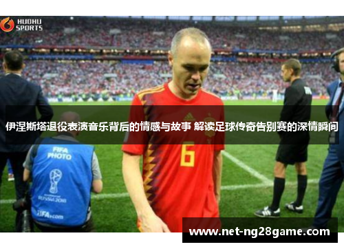 伊涅斯塔退役表演音乐背后的情感与故事 解读足球传奇告别赛的深情瞬间