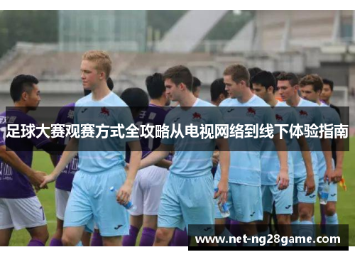 足球大赛观赛方式全攻略从电视网络到线下体验指南