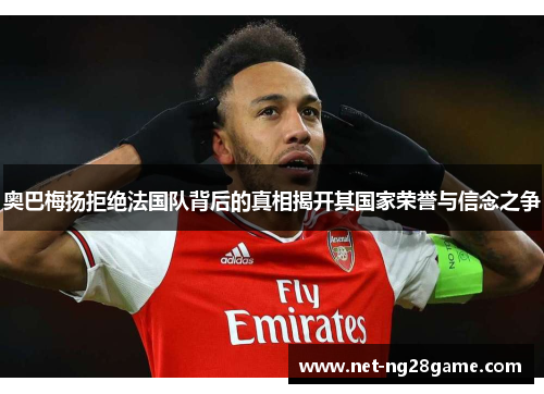 奥巴梅扬拒绝法国队背后的真相揭开其国家荣誉与信念之争
