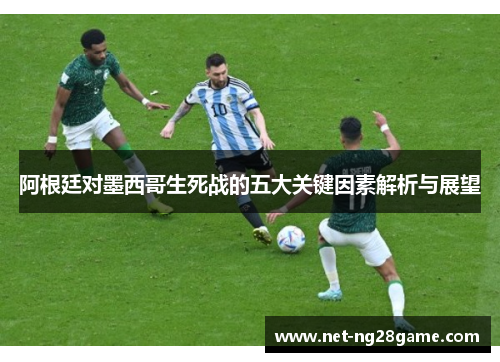 阿根廷对墨西哥生死战的五大关键因素解析与展望 阿根廷对墨西哥生死战的五大关键因素解析与展望